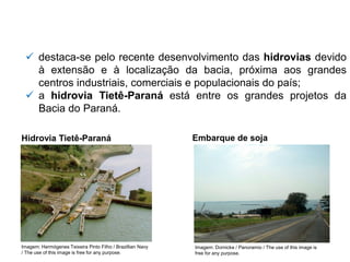 ✓ destaca-se pelo recente desenvolvimento das hidrovias devido
à extensão e à localização da bacia, próxima aos grandes
centros industriais, comerciais e populacionais do país;
✓ a hidrovia Tietê-Paraná está entre os grandes projetos da
Bacia do Paraná.
Hidrovia Tietê-Paraná
Imagem: Hermógenes Teixeira Pinto Filho / Brazillian Navy
/ The use of this image is free for any purpose.
Embarque de soja
Imagem: Dornicke / Panoramio / The use of this image is
free for any purpose.
 
