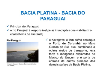 BACIA PLATINA - BACIA DO
PARAGUAI
✓ é navegável e tem como destaque
o Porto de Corumbá, no Mato
Grosso do Sul, que, combinado a
outros meios de transporte, leva
ferro e manganês explorados no
Maciço de Urucum e é porta de
entrada de outros produtos dos
demais países da Bacia Platina.
✓ Principal rio: Paraguai;
✓ o rio Paraguai é responsável pelas inundações que viabilizam o
ecossistema do Pantanal;
Rio Paraguai
Imagem: Ilosuna / Creative Commons Attribution
1.0 Generic.
 