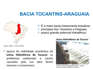 BACIA TOCANTINS-ARAGUAIA
✓ É a maior bacia inteiramente brasileira;
✓ principais rios: Tocantins e Araguaia;
✓ possui grande potencial hidrelétrico;
✓ apesar da viabilidade econômica da
Usina Hidrelétrica de Tucuruí, os
problemas ambientais e sociais
causados pela sua obra foram
imensos e irreversíveis;
Imagem: HélioVL / Domínio Público.
Usina Hidrelétrica de Tucuruí
Imagem: Sócrates Arantes/Eletronorte / Creative
Commons License Attribution 3.0 Brazil.
 