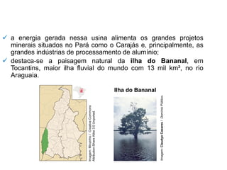 ✓ a energia gerada nessa usina alimenta os grandes projetos
minerais situados no Pará como o Carajás e, principalmente, as
grandes indústrias de processamento de alumínio;
✓ destaca-se a paisagem natural da ilha do Bananal, em
Tocantins, maior ilha fluvial do mundo com 13 mil km², no rio
Araguaia.
Ilha do Bananal
Imagem:
Minzinho
/
Creative
Commons
Attribution-Share
Alike
3.0
Unported.
Imagem:
Claudyo
Casares
/
Domínio
Público.
 