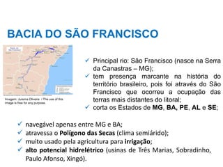 BACIA DO SÃO FRANCISCO
✓ Principal rio: São Francisco (nasce na Serra
da Canastras – MG);
✓ tem presença marcante na história do
território brasileiro, pois foi através do São
Francisco que ocorreu a ocupação das
terras mais distantes do litoral;
✓ corta os Estados de MG, BA, PE, AL e SE;
✓ navegável apenas entre MG e BA;
✓ atravessa o Polígono das Secas (clima semiárido);
✓ muito usado pela agricultura para irrigação;
✓ alto potencial hidrelétrico (usinas de Três Marias, Sobradinho,
Paulo Afonso, Xingó).
Imagem: Jurema Oliveira / The use of this
image is free for any purpose.
 