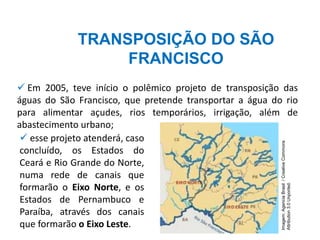 TRANSPOSIÇÃO DO SÃO
FRANCISCO
✓ Em 2005, teve início o polêmico projeto de transposição das
águas do São Francisco, que pretende transportar a água do rio
para alimentar açudes, rios temporários, irrigação, além de
abastecimento urbano;
✓ esse projeto atenderá, caso
concluído, os Estados do
Ceará e Rio Grande do Norte,
numa rede de canais que
formarão o Eixo Norte, e os
Estados de Pernambuco e
Paraíba, através dos canais
que formarão o Eixo Leste.
Imagem:
Agencia
Brasil
/
Creative
Commons
Attribution
3.0
Unported.
 