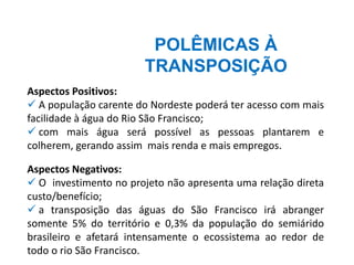 POLÊMICAS À
TRANSPOSIÇÃO
Aspectos Positivos:
✓ A população carente do Nordeste poderá ter acesso com mais
facilidade à água do Rio São Francisco;
✓ com mais água será possível as pessoas plantarem e
colherem, gerando assim mais renda e mais empregos.
Aspectos Negativos:
✓ O investimento no projeto não apresenta uma relação direta
custo/benefício;
✓ a transposição das águas do São Francisco irá abranger
somente 5% do território e 0,3% da população do semiárido
brasileiro e afetará intensamente o ecossistema ao redor de
todo o rio São Francisco.
 