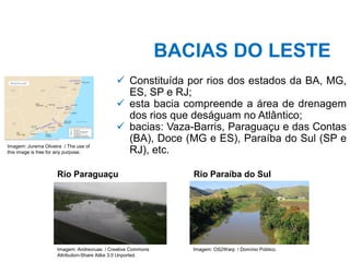 BACIAS DO LESTE
✓ Constituída por rios dos estados da BA, MG,
ES, SP e RJ;
✓ esta bacia compreende a área de drenagem
dos rios que deságuam no Atlântico;
✓ bacias: Vaza-Barris, Paraguaçu e das Contas
(BA), Doce (MG e ES), Paraíba do Sul (SP e
RJ), etc.
Imagem: Jurema Oliveira / The use of
this image is free for any purpose.
Rio Paraguaçu
Imagem: Andrevruas / Creative Commons
Attribution-Share Alike 3.0 Unported.
Rio Paraíba do Sul
Imagem: OS2Warp / Domínio Público.
 