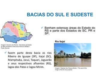 BACIAS DO SUL E SUDESTE
✓ Banham extensas áreas do Estado do
RS e parte dos Estados de SC, PR e
SP;
✓ fazem parte desta bacia os rios
Ribeira do Iguape (SP), Itajaí (SC),
Mampituba, Jacuí, Taquari, Jaguarão
e seus respectivos afluentes (RS),
lagoa dos Patos e lagoa Mirim.
Rio Itajaí
Imagem: Raphael dos Passos Borba / The use of this
image is free for any purpose.
Imagem: Governo do Paraná - Secretaria de Estado
do Meio Ambiente e Recursos Hídricos (SEMA) /
Public Domain
 