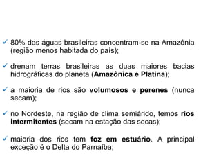 ✓ 80% das águas brasileiras concentram-se na Amazônia
(região menos habitada do país);
✓ drenam terras brasileiras as duas maiores bacias
hidrográficas do planeta (Amazônica e Platina);
✓ a maioria de rios são volumosos e perenes (nunca
secam);
✓ no Nordeste, na região de clima semiárido, temos rios
intermitentes (secam na estação das secas);
✓ maioria dos rios tem foz em estuário. A principal
exceção é o Delta do Parnaíba;
 