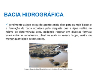 BACIA HIDROGRÁFICA
✓ geralmente a água escoa dos pontos mais altos para os mais baixos e
a formação da bacia acontece pelo desgaste que a água realiza no
relevo de determinada área, podendo resultar em diversas formas:
vales entre as montanhas, planícies mais ou menos largas, maior ou
menor quantidade de nascentes.
Imagem: Sarah McGuire / Creative Commons Attribution-Share Alike 2.0 Generic.
 