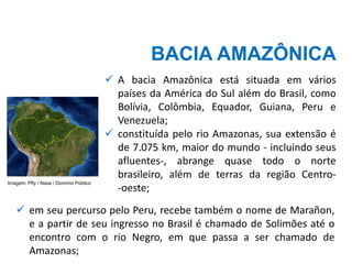 BACIA AMAZÔNICA
✓ A bacia Amazônica está situada em vários
países da América do Sul além do Brasil, como
Bolívia, Colômbia, Equador, Guiana, Peru e
Venezuela;
✓ constituída pelo rio Amazonas, sua extensão é
de 7.075 km, maior do mundo - incluindo seus
afluentes-, abrange quase todo o norte
brasileiro, além de terras da região Centro-
-oeste;
✓ em seu percurso pelo Peru, recebe também o nome de Marañon,
e a partir de seu ingresso no Brasil é chamado de Solimões até o
encontro com o rio Negro, em que passa a ser chamado de
Amazonas;
Imagem: Pfly / Nasa / Domínio Público
 