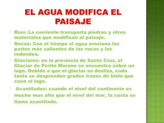  Ríos: La corriente transporta piedras y otros
materiales que modifican el paisaje.
 Rocas: Con el tiempo el agua erosiona las
partes más salientes de las rocas y las
redondea.
 Glaciares: en la provincia de Santa Cruz, el
Glaciar de Perito Moreno se encuentra sobre un
lago. Debido a que el glaciar se desliza, cada
tanto se desprenden grades trozos de hielo que
caen al lago.
 Acantilados: cuando el nivel del continente es
mucho mas alto que el nivel del mar, la costa se
llama acantilado.
 
