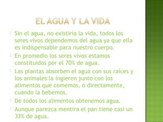  Sin el agua, no existiría la vida, todos los
seres vivos dependemos del agua ya que ella
es indispensable para nuestro cuerpo.
 En promedio los seres vivos estamos
constituidos por el 70% de agua.
 Las plantas absorben el agua con sus raíces y
los animales la ingieren junto con los
alimentos que comemos, o directamente,
cuando la bebemos.
 De todos los alimentos obtenemos agua.
 Aunque parezca mentira el pan tiene casi un
33% de agua.
 