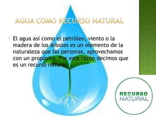  El agua así como el petróleo, viento o la
madera de los árboles es un elemento de la
naturaleza que las personas, aprovechamos
con un propósito. Por esta razón decimos que
es un recurso natural
 