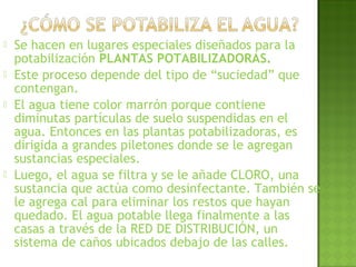  Se hacen en lugares especiales diseñados para la
potabilización PLANTAS POTABILIZADORAS.
 Este proceso depende del tipo de “suciedad” que
contengan.
 El agua tiene color marrón porque contiene
diminutas partículas de suelo suspendidas en el
agua. Entonces en las plantas potabilizadoras, es
dirigida a grandes piletones donde se le agregan
sustancias especiales.
 Luego, el agua se filtra y se le añade CLORO, una
sustancia que actúa como desinfectante. También se
le agrega cal para eliminar los restos que hayan
quedado. El agua potable llega finalmente a las
casas a través de la RED DE DISTRIBUCIÓN, un
sistema de caños ubicados debajo de las calles.
 