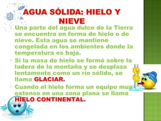 o Una parte del agua dulce de la Tierra
se encuentra en forma de hielo o de
nieve. Esta agua se mantiene
congelada en los ambientes donde la
temperatura es baja.
o Si la masa de hielo se formó sobre la
ladera de la montaña y se desplaza
lentamente como un río sólido, se
llama GLACIAR.
o Cuando el hielo forma un equipo muy
extenso en una zona plana se llama
HIELO CONTINENTAL.
 