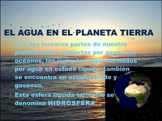  Las dos terceras partes de nuestro
planeta están cubiertas por agua. Los
océanos, los ríos y los lagos formados
por agua en estado líquido, también
se encuentra en estado sólido y
gaseoso.
 Esta esfera líquida terrestre se
denomina HIDROSFERA.
 