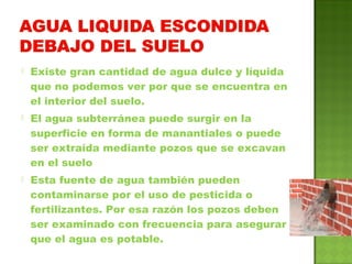  Existe gran cantidad de agua dulce y líquida
que no podemos ver por que se encuentra en
el interior del suelo.
 El agua subterránea puede surgir en la
superficie en forma de manantiales o puede
ser extraída mediante pozos que se excavan
en el suelo
 Esta fuente de agua también pueden
contaminarse por el uso de pesticida o
fertilizantes. Por esa razón los pozos deben
ser examinado con frecuencia para asegurar
que el agua es potable.
 