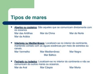 Tipos de mares
 Abertos ou costeirosAbertos ou costeiros: São aqueles que se comunicam diretamente com
os oceanos
Mar das Antilhas Mar da China Mar do Norte
Mar da Arábia
 Interiores ou MediterrâneosInteriores ou Mediterrâneos: Localizam-se no interior do continente,
mantendo contato com as águas oceânicas por meio de estreitos ou
canais.
Mar Vermelho Mar Mediterrâneo Mar Negro
Mar Báltico
 Fechado ou isoladosFechado ou isolados: Localizam-se no interior do continente e não se
comunicam do outros mares ou oceanos.
Mar de Aral Mar Cáspio Mar Morto
 