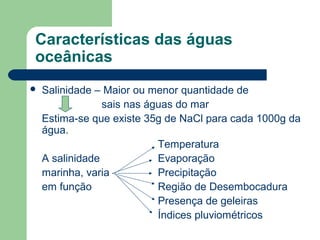 Características das águas
oceânicas
 Salinidade – Maior ou menor quantidade de
sais nas águas do mar
Estima-se que existe 35g de NaCl para cada 1000g da
água.
Temperatura
A salinidade Evaporação
marinha, varia Precipitação
em função Região de Desembocadura
Presença de geleiras
Índices pluviométricos
 