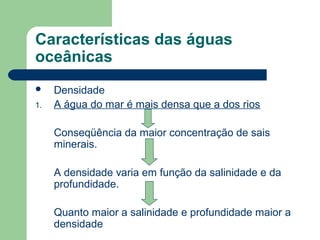 Características das águas
oceânicas
 Densidade
1. A água do mar é mais densa que a dos rios
Conseqüência da maior concentração de sais
minerais.
A densidade varia em função da salinidade e da
profundidade.
Quanto maior a salinidade e profundidade maior a
densidade
 