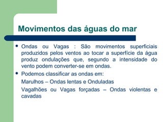 Movimentos das águas do mar
 Ondas ou Vagas : São movimentos superficiais
produzidos pelos ventos ao tocar a superfície da água
produz ondulações que, segundo a intensidade do
vento podem converter-se em ondas.
 Podemos classificar as ondas em:
Marulhos – Ondas lentas e Onduladas
Vagalhões ou Vagas forçadas – Ondas violentas e
cavadas
 