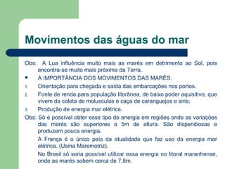 Movimentos das águas do mar
Obs: A Lua influência muito mais as marés em detrimento ao Sol, pois
encontra-se muito mais próxima da Terra.
 A IMPORTÂNCIA DOS MOVIMENTOS DAS MARÉS.
1. Orientação para chegada e saída das embarcações nos portos.
2. Fonte de renda para população litorânea, de baixo poder aquisitivo, que
vivem da coleta de molusculos e caça de caranguejos e siris;
3. Produção de energia mar elétrica.
Obs: Só é possível obter esse tipo de energia em regiões onde as variações
das marés são superiores a 5m de altura. São dispendiosas e
produzem pouca energia.
A França é o único país da atualidade que faz uso da energia mar
elétrica. (Usina Maremotriz).
No Brasil só seria possível utilizar essa energia no litoral maranhense,
onde as marés sobem cerca de 7,8m.
 