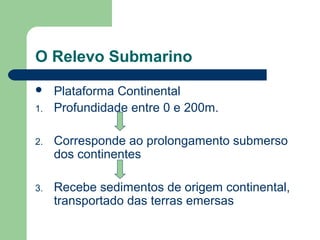 O Relevo Submarino
 Plataforma Continental
1. Profundidade entre 0 e 200m.
2. Corresponde ao prolongamento submerso
dos continentes
3. Recebe sedimentos de origem continental,
transportado das terras emersas
 