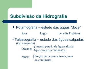 Subdivisão da Hidrografia
 Potamografia – estudo das águas “doce”
Rios Lagos Lençóis Freáticos
• Talassografia – estudo das águas salgadas
Oceanos {
Mares {
Imensa porção de água salgada
que cerca os continentes
Porção do oceano situada junto
ao continente
(Oceanografia)
 