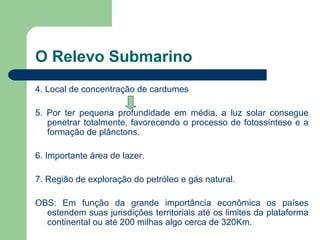 O Relevo Submarino
4. Local de concentração de cardumes
5. Por ter pequena profundidade em média, a luz solar consegue
penetrar totalmente, favorecendo o processo de fotossíntese e a
formação de plânctons.
6. Importante área de lazer.
7. Região de exploração do petróleo e gás natural.
OBS: Em função da grande importância econômica os países
estendem suas jurisdições territoriais até os limites da plataforma
continental ou até 200 milhas algo cerca de 320Km.
 