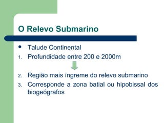 O Relevo Submarino
 Talude Continental
1. Profundidade entre 200 e 2000m
2. Região mais íngreme do relevo submarino
3. Corresponde a zona batial ou hipobissal dos
biogeógrafos
 