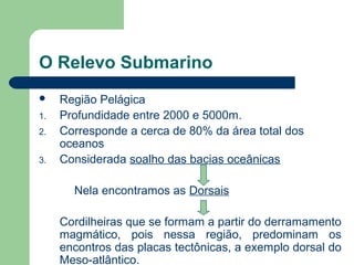O Relevo Submarino
 Região Pelágica
1. Profundidade entre 2000 e 5000m.
2. Corresponde a cerca de 80% da área total dos
oceanos
3. Considerada soalho das bacias oceânicas
Nela encontramos as Dorsais
Cordilheiras que se formam a partir do derramamento
magmático, pois nessa região, predominam os
encontros das placas tectônicas, a exemplo dorsal do
Meso-atlântico.
 