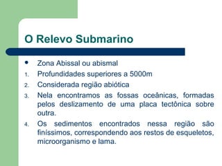 O Relevo Submarino
 Zona Abissal ou abismal
1. Profundidades superiores a 5000m
2. Considerada região abiótica
3. Nela encontramos as fossas oceânicas, formadas
pelos deslizamento de uma placa tectônica sobre
outra.
4. Os sedimentos encontrados nessa região são
finíssimos, correspondendo aos restos de esqueletos,
microorganismo e lama.
 