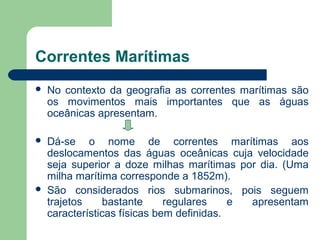 Correntes Marítimas
 No contexto da geografia as correntes marítimas são
os movimentos mais importantes que as águas
oceânicas apresentam.
 Dá-se o nome de correntes marítimas aos
deslocamentos das águas oceânicas cuja velocidade
seja superior a doze milhas marítimas por dia. (Uma
milha marítima corresponde a 1852m).
 São considerados rios submarinos, pois seguem
trajetos bastante regulares e apresentam
características físicas bem definidas.
 