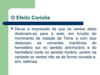 O Efeito Coriolis
 Dá-se a impressão de que os ventos alísio
deslocam-se para o este, em função do
movimento de rotação da Terra, e com isso
deslocam as correntes marítimas do
hemisfério sul no sentido anti-horário e do
hemisfério norte no sentido horário, porém na
verdade os ventos não se de forma curvada e,
sim, retilínea.
 