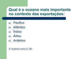 Qual é o oceano mais importante
no contexto das exportações:
a) Pacífico
b) Atlântico
c) Índico
d) Ártico
e) Antártico
A resposta certa é: (b)
 