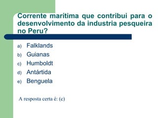 Corrente marítima que contribui para o
desenvolvimento da industria pesqueira
no Peru?
a) Falklands
b) Guianas
c) Humboldt
d) Antártida
e) Benguela
A resposta certa é: (c)
 