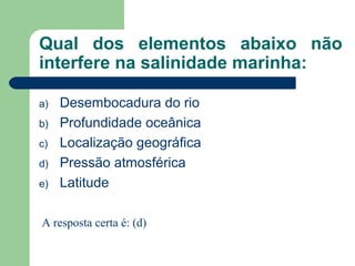 Qual dos elementos abaixo não
interfere na salinidade marinha:
a) Desembocadura do rio
b) Profundidade oceânica
c) Localização geográfica
d) Pressão atmosférica
e) Latitude
A resposta certa é: (d)
 