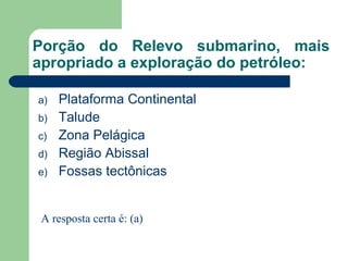 Porção do Relevo submarino, mais
apropriado a exploração do petróleo:
a) Plataforma Continental
b) Talude
c) Zona Pelágica
d) Região Abissal
e) Fossas tectônicas
A resposta certa é: (a)
 