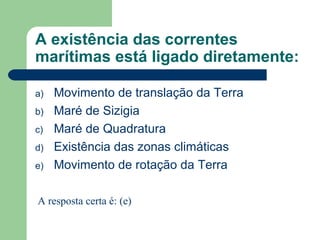 A existência das correntes
marítimas está ligado diretamente:
a) Movimento de translação da Terra
b) Maré de Sizigia
c) Maré de Quadratura
d) Existência das zonas climáticas
e) Movimento de rotação da Terra
A resposta certa é: (e)
 