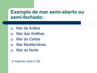 Exemplo de mar semi-aberto ou
semi-fechado:
a) Mar da Arábia
b) Mar das Antilhas
c) Mar do Caribe
d) Mar Mediterrâneo
e) Mar do Norte
A resposta certa é: (d)
 