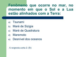 Fenômeno que ocorre no mar, no
momento em que o Sol e a Lua
estão alinhados com a Terra:
a) Tsunami
b) Maré de Sizigia
c) Maré de Quadratura
d) Maremoto
e) Desnível dos oceanos
A resposta certa é: (b)
 