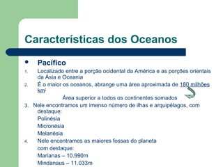 Características dos Oceanos
 Pacífico
1. Localizado entre a porção ocidental da América e as porções orientais
da Ásia e Oceania
2. É o maior os oceanos, abrange uma área aproximada de 180 milhões
km2
Área superior a todos os continentes somados
3. Nele encontramos um imenso número de ilhas e arquipélagos, com
destaque:
Polinésia
Micronésia
Melanésia
4. Nele encontramos as maiores fossas do planeta
com destaque:
Marianas – 10.990m
Mindanaus – 11.033m
 