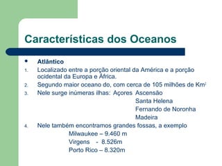 Características dos Oceanos
 Atlântico
1. Localizado entre a porção oriental da América e a porção
ocidental da Europa e África.
2. Segundo maior oceano do, com cerca de 105 milhões de Km2
3. Nele surge inúmeras ilhas: Açores Ascensão
Santa Helena
Fernando de Noronha
Madeira
4. Nele também encontramos grandes fossas, a exemplo
Milwaukee – 9.460 m
Virgens - 8.526m
Porto Rico – 8.320m
 