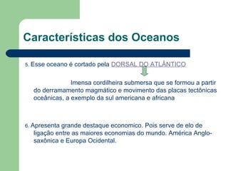 5. Esse oceano é cortado pela DORSAL DO ATLÂNTICO
Imensa cordilheira submersa que se formou a partir
do derramamento magmático e movimento das placas tectônicas
oceânicas, a exemplo da sul americana e africana
6. Apresenta grande destaque economico. Pois serve de elo de
ligação entre as maiores economias do mundo. América Anglo-
saxônica e Europa Ocidental.
Características dos Oceanos
 
