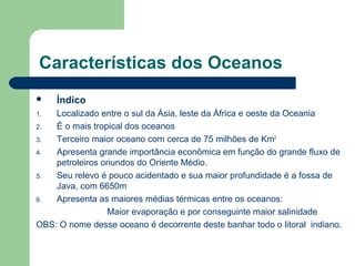 Características dos Oceanos
 Índico
1. Localizado entre o sul da Ásia, leste da África e oeste da Oceania
2. É o mais tropical dos oceanos
3. Terceiro maior oceano com cerca de 75 milhões de Km2
4. Apresenta grande importância econômica em função do grande fluxo de
petroleiros oriundos do Oriente Médio.
5. Seu relevo é pouco acidentado e sua maior profundidade é a fossa de
Java, com 6650m
6. Apresenta as maiores médias térmicas entre os oceanos:
Maior evaporação e por conseguinte maior salinidade
OBS: O nome desse oceano é decorrente deste banhar todo o litoral indiano.
 