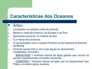 Características dos Oceanos
 Ártico
1. Localizado no extremo norte do planeta
2. Banha o norte da América, da Europa e da Ásia
3. Apresenta cerca de 15 milhões de Km2
4. É o menor dos oceanos
5. A comunicação com o oceano Pacífico se faz através do Estreito
de Bering
6. Durante quase todo o ano suas águas se apresentam
congeladas, formando:
BANQUISAS = Imensos blocos de água gelada que circula na
porção superficial das correntes marítimas.
ICEBERGS = Imensos blocos de gelo que se desprendem dos
Pólos e circulam pelos oceanos
 