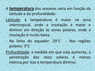 A temperatura dos oceanos varia em função da
  latitude e da profundidade:
Latitude: a temperatura é maior na zona
  intertropical, onde a insolação é maior e
  diminui em direção às zonas polares, onde a
  insolação é muito baixa.
- Na linha do equador: 29°C - Nas regiões
  polares: 3°C
Profundidade: a medida em que esta aumenta, a
  penetração dos raios solares é menos
  intensa,por isso a temperatura diminui.
 