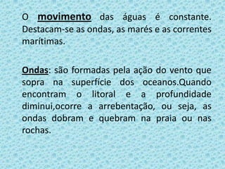 O movimento das águas é constante.
Destacam-se as ondas, as marés e as correntes
marítimas.

Ondas: são formadas pela ação do vento que
sopra na superfície dos oceanos.Quando
encontram o litoral e a profundidade
diminui,ocorre a arrebentação, ou seja, as
ondas dobram e quebram na praia ou nas
rochas.
 