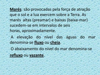 Marés: são provocadas pela força de atração
que o sol e a lua exercem sobre a Terra. As
marés altas (preamar) e baixas (baixa-mar)
sucedem-se em intervalos de seis
horas, aproximadamente.
 A elevação do nível das águas do mar
denomina-se fluxo ou cheia.
 O abaixamento do nível do mar denomina-se
refluxo ou vazante.
 
