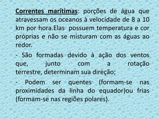 Correntes marítimas: porções de água que
atravessam os oceanos à velocidade de 8 a 10
km por hora.Elas possuem temperatura e cor
próprias e não se misturam com as águas ao
redor.
- São formadas devido à ação dos ventos
que,       junto     com       a    rotação
terrestre, determinam sua direção;
- Podem ser quentes (formam-se nas
proximidades da linha do equador)ou frias
(formam-se nas regiões polares).
 