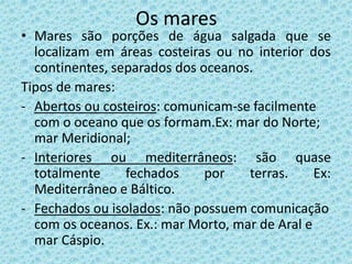 Os mares
• Mares são porções de água salgada que se
  localizam em áreas costeiras ou no interior dos
  continentes, separados dos oceanos.
Tipos de mares:
- Abertos ou costeiros: comunicam-se facilmente
  com o oceano que os formam.Ex: mar do Norte;
  mar Meridional;
- Interiores ou mediterrâneos: são quase
  totalmente     fechados     por   terras.     Ex:
  Mediterrâneo e Báltico.
- Fechados ou isolados: não possuem comunicação
  com os oceanos. Ex.: mar Morto, mar de Aral e
  mar Cáspio.
 