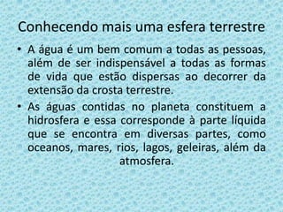 Conhecendo mais uma esfera terrestre
• A água é um bem comum a todas as pessoas,
  além de ser indispensável a todas as formas
  de vida que estão dispersas ao decorrer da
  extensão da crosta terrestre.
• As águas contidas no planeta constituem a
  hidrosfera e essa corresponde à parte líquida
  que se encontra em diversas partes, como
  oceanos, mares, rios, lagos, geleiras, além da
                    atmosfera.
 